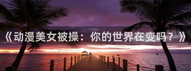 樱花网站樱花动漫：《动漫美女被操：你的世界在变吗？》