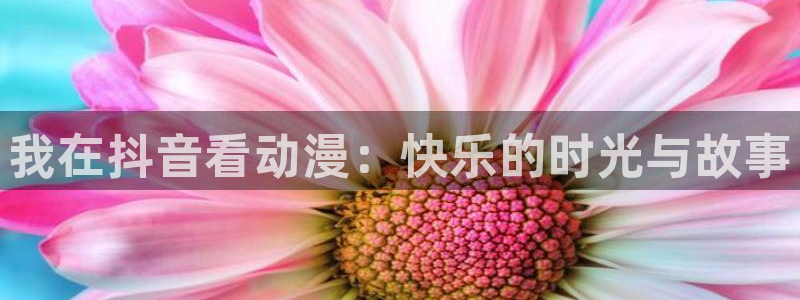 樱花动漫官网页入口：我在抖音看动漫：快乐的时光与故事