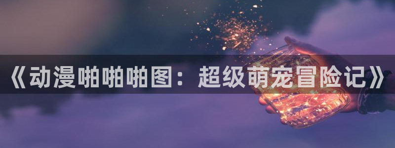 非人哉动漫樱花动漫网：《动漫啪啪啪图：超级萌宠冒险记》
